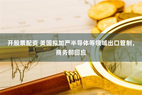 开股票配资 美国拟加严半导体等领域出口管制，商务部回应