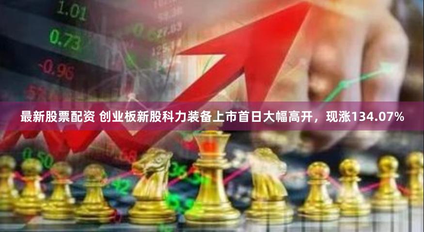 最新股票配资 创业板新股科力装备上市首日大幅高开，现涨134.07%