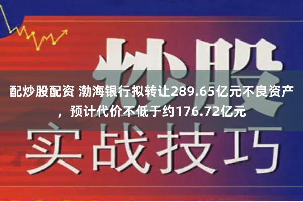 配炒股配资 渤海银行拟转让289.65亿元不良资产，预计代价不低于约176.72亿元