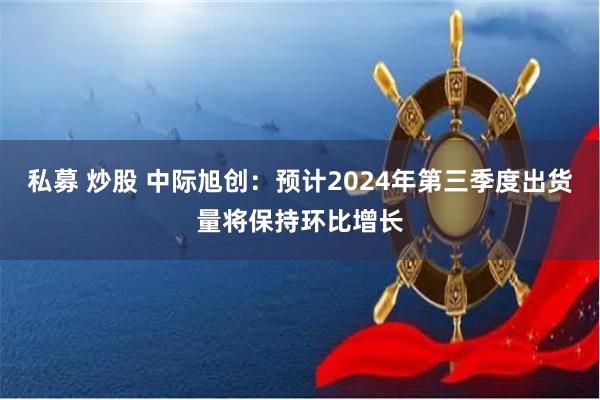 私募 炒股 中际旭创：预计2024年第三季度出货量将保持环比增长