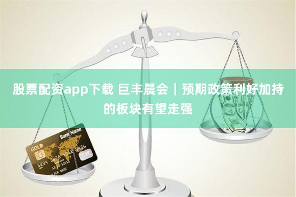 股票配资app下载 巨丰晨会｜预期政策利好加持的板块有望走强