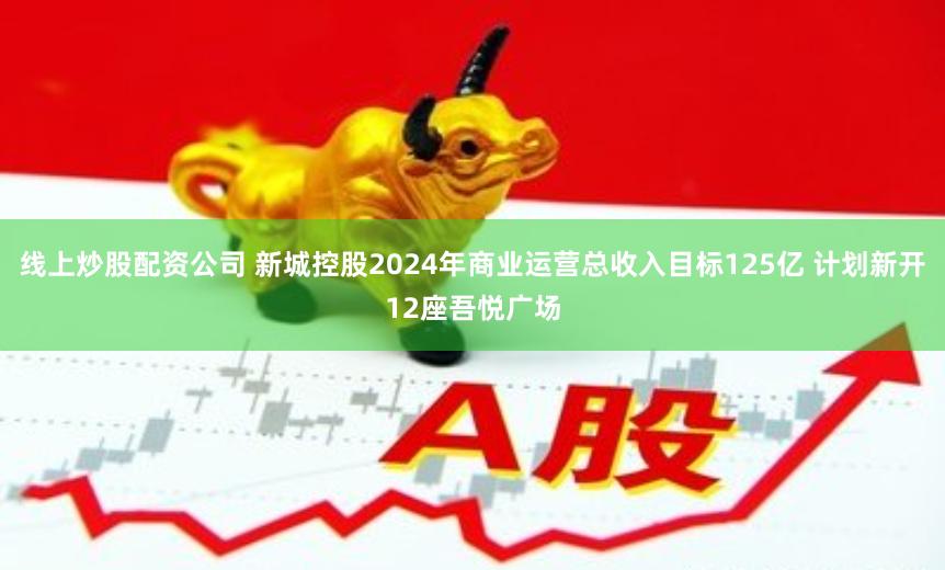 线上炒股配资公司 新城控股2024年商业运营总收入目标125亿 计划新开12座吾悦广场