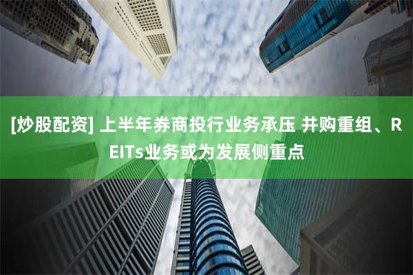 [炒股配资] 上半年券商投行业务承压 并购重组、REITs业务或为发展侧重点