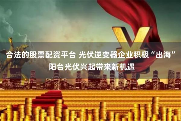 合法的股票配资平台 光伏逆变器企业积极“出海” 阳台光伏兴起带来新机遇