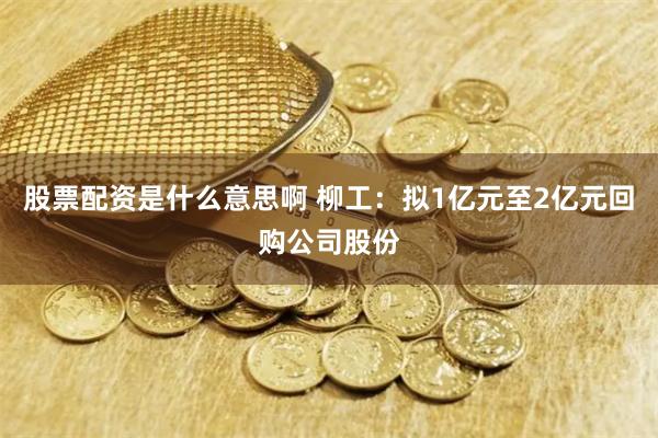 股票配资是什么意思啊 柳工：拟1亿元至2亿元回购公司股份