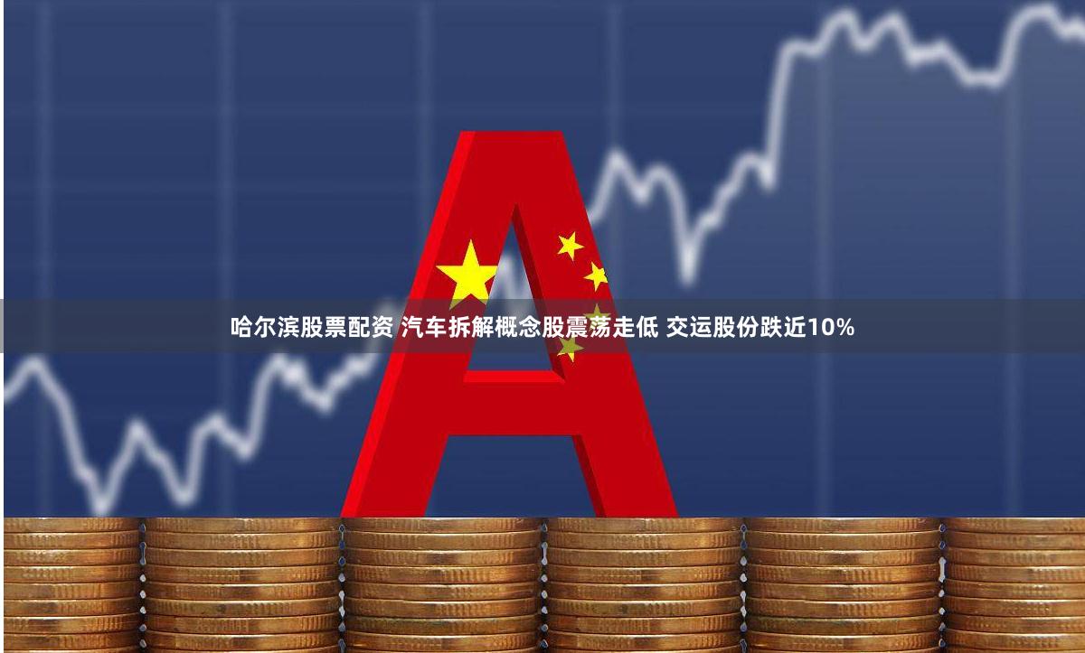 哈尔滨股票配资 汽车拆解概念股震荡走低 交运股份跌近10%