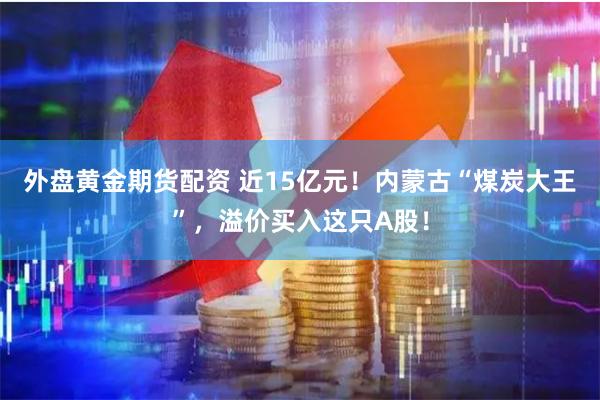 外盘黄金期货配资 近15亿元！内蒙古“煤炭大王”，溢价买入这只A股！