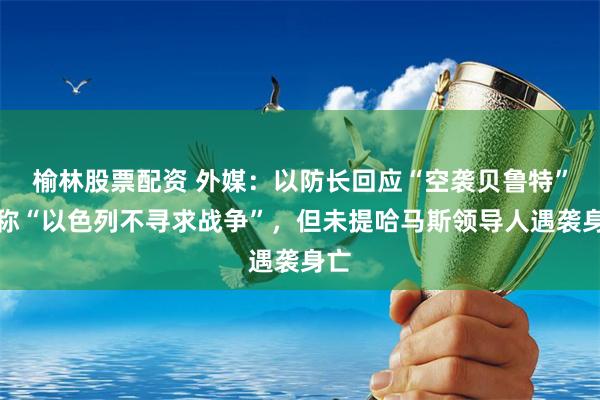 榆林股票配资 外媒：以防长回应“空袭贝鲁特”，称“以色列不寻求战争”，但未提哈马斯领导人遇袭身亡