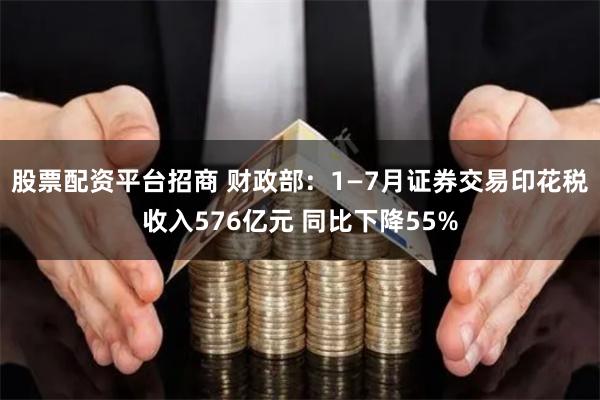 股票配资平台招商 财政部：1—7月证券交易印花税收入576亿元 同比下降55%