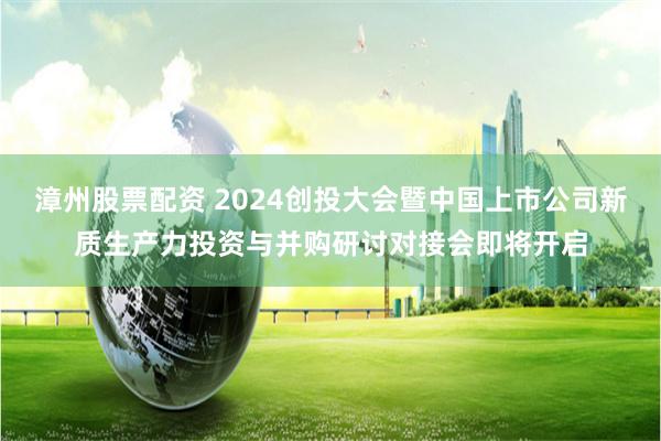 漳州股票配资 2024创投大会暨中国上市公司新质生产力投资与并购研讨对接会即将开启