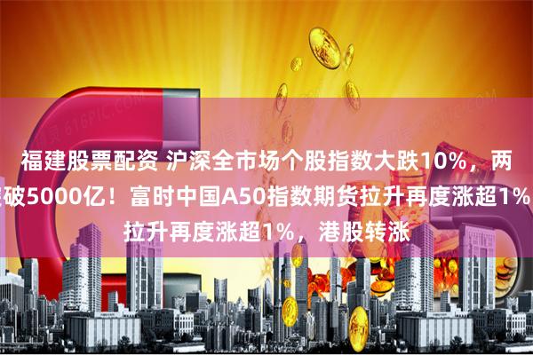 福建股票配资 沪深全市场个股指数大跌10%，两市成交额突破5000亿！富时中国A50指数期货拉升再度涨超1%，港股转涨