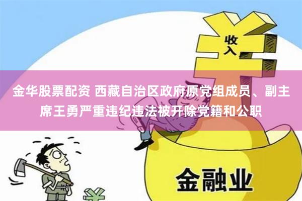 金华股票配资 西藏自治区政府原党组成员、副主席王勇严重违纪违法被开除党籍和公职