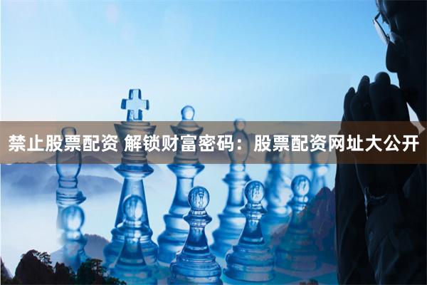 禁止股票配资 解锁财富密码：股票配资网址大公开