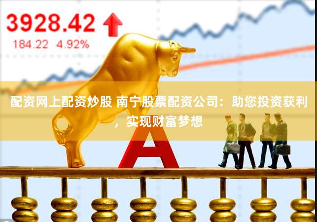 配资网上配资炒股 南宁股票配资公司：助您投资获利，实现财富梦想