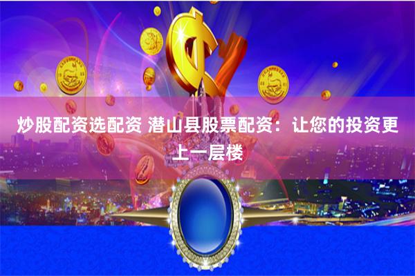 炒股配资选配资 潜山县股票配资：让您的投资更上一层楼