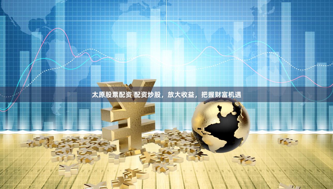 太原股票配资 配资炒股，放大收益，把握财富机遇
