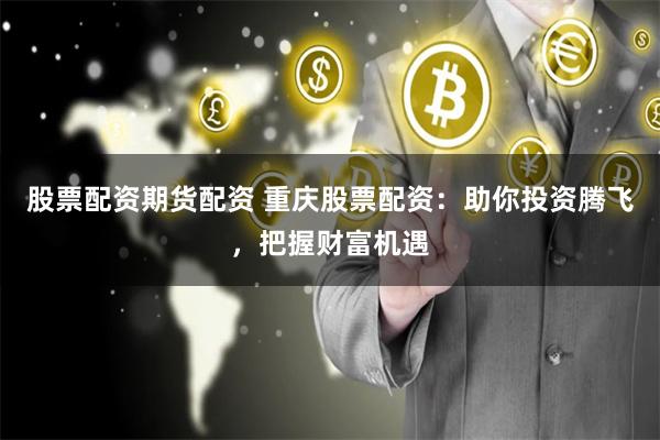 股票配资期货配资 重庆股票配资：助你投资腾飞，把握财富机遇