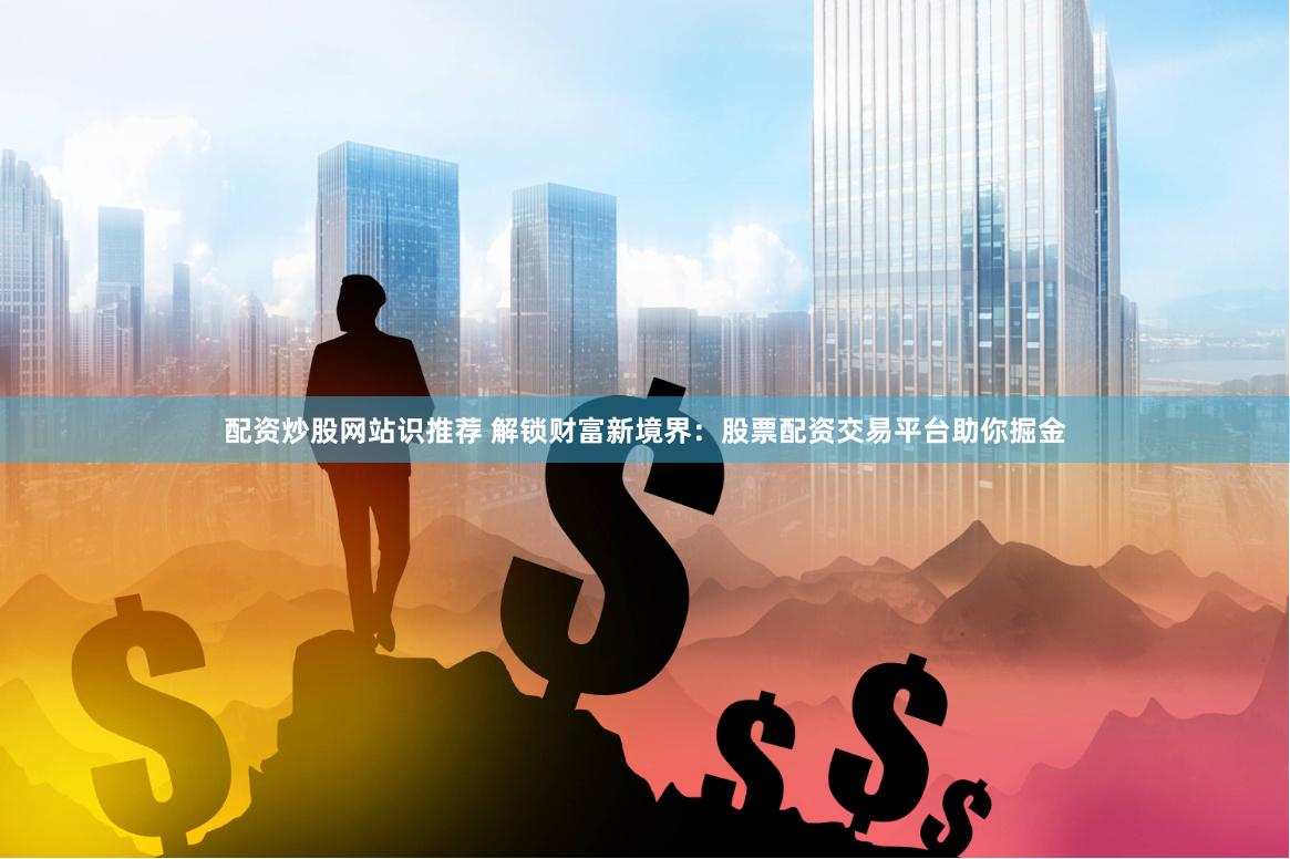 配资炒股网站识推荐 解锁财富新境界：股票配资交易平台助你掘金