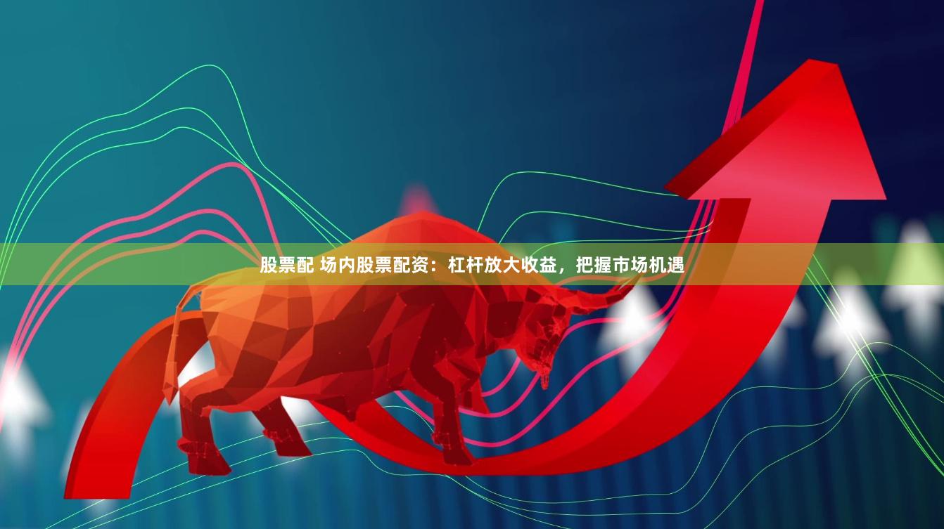 股票配 场内股票配资：杠杆放大收益，把握市场机遇