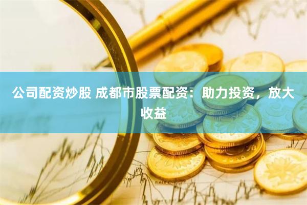 公司配资炒股 成都市股票配资：助力投资，放大收益