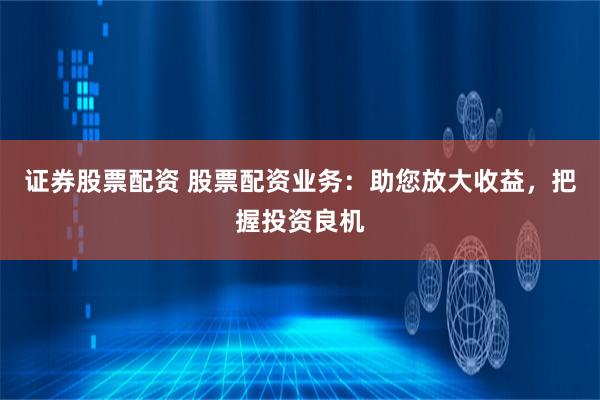 证券股票配资 股票配资业务：助您放大收益，把握投资良机