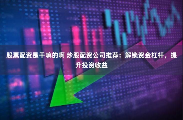 股票配资是干嘛的啊 炒股配资公司推荐：解锁资金杠杆，提升投资收益