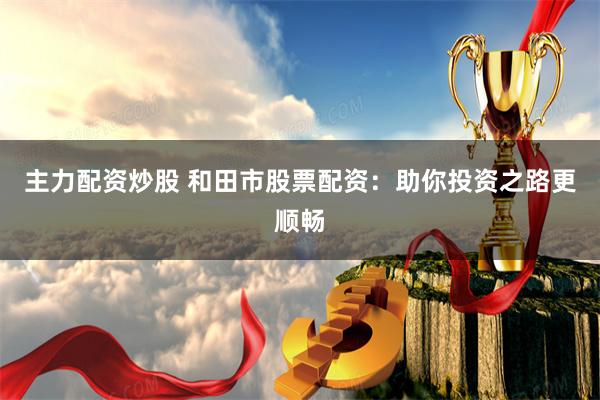 主力配资炒股 和田市股票配资：助你投资之路更顺畅