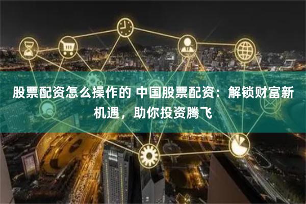 股票配资怎么操作的 中国股票配资：解锁财富新机遇，助你投资腾飞