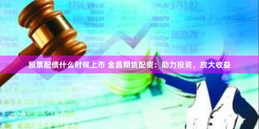 股票配债什么时候上市 金昌期货配资：助力投资，放大收益