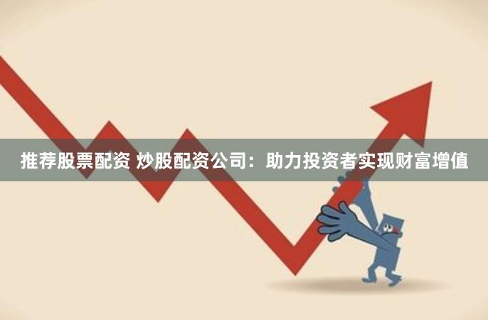 推荐股票配资 炒股配资公司：助力投资者实现财富增值