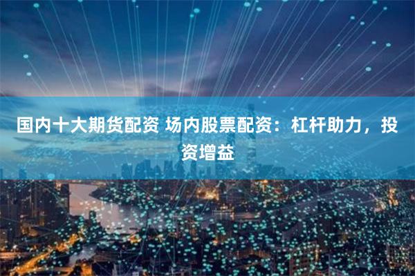 国内十大期货配资 场内股票配资：杠杆助力，投资增益