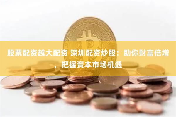 股票配资越大配资 深圳配资炒股：助你财富倍增，把握资本市场机遇