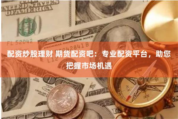 配资炒股理财 期货配资吧：专业配资平台，助您把握市场机遇