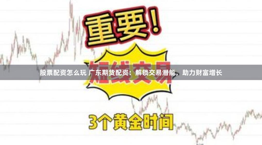 股票配资怎么玩 广东期货配资：解锁交易潜能，助力财富增长