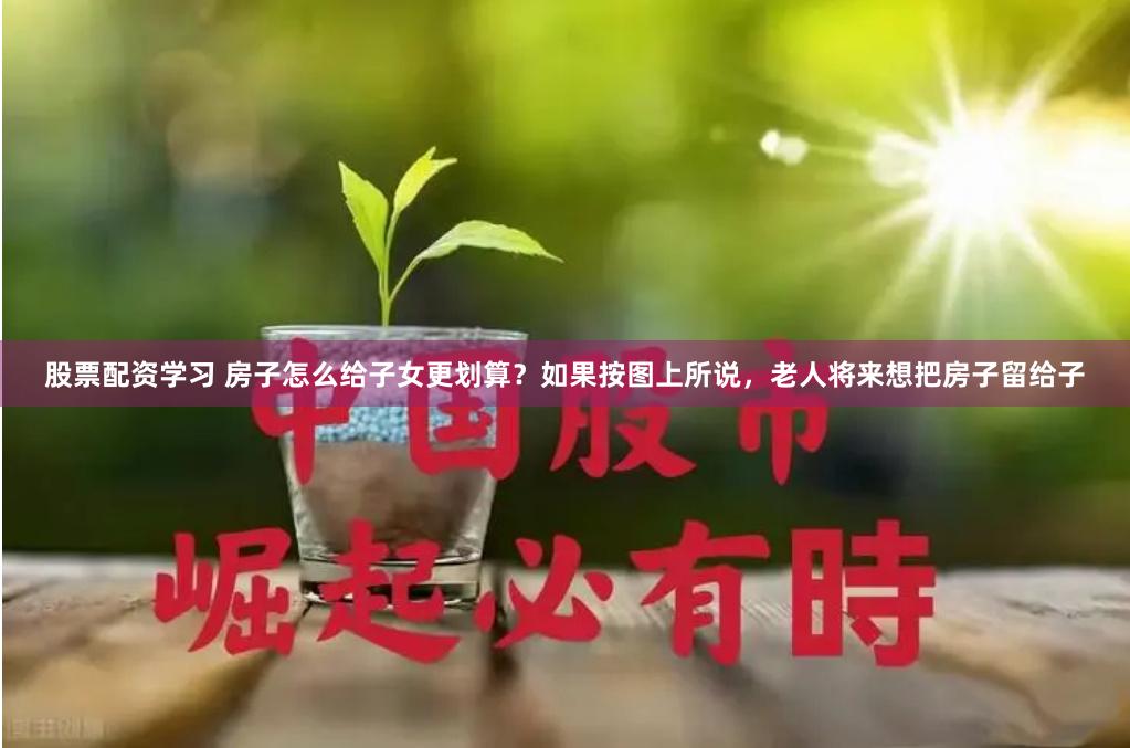 股票配资学习 房子怎么给子女更划算？如果按图上所说，老人将来想把房子留给子
