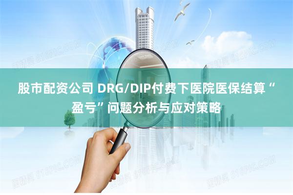 股市配资公司 DRG/DIP付费下医院医保结算“盈亏”问题分析与应对策略