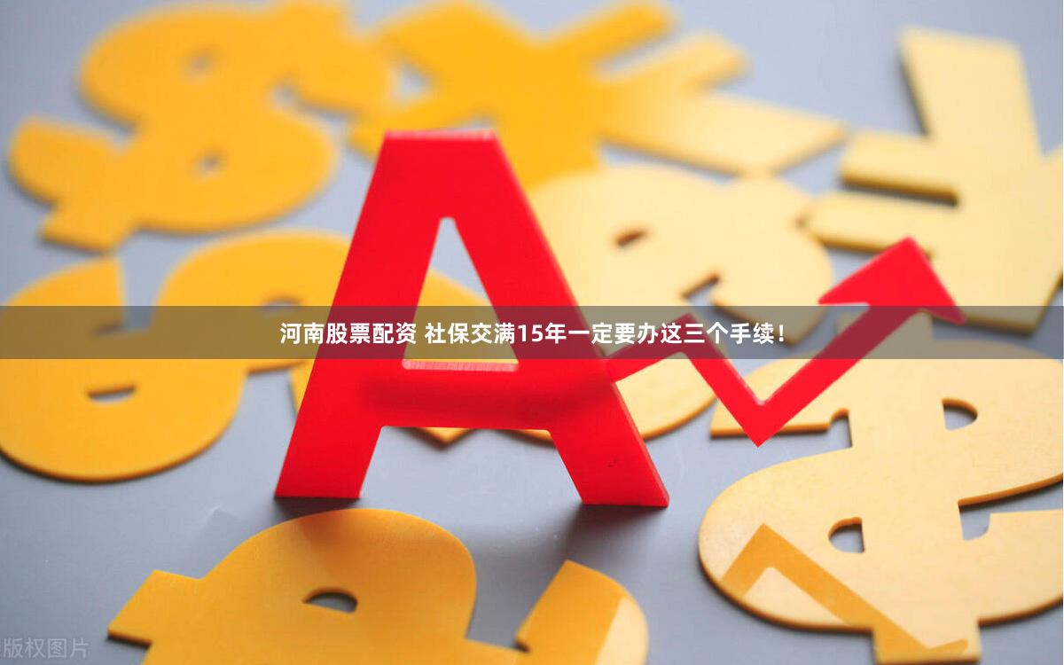 河南股票配资 社保交满15年一定要办这三个手续！