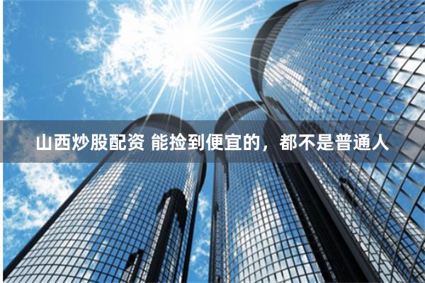 山西炒股配资 能捡到便宜的，都不是普通人
