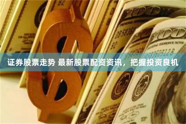 证券股票走势 最新股票配资资讯，把握投资良机
