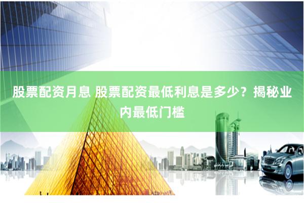 股票配资月息 股票配资最低利息是多少？揭秘业内最低门槛