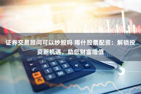 证券交易顾问可以炒股吗 喀什股票配资:解锁投资新机遇,助您财富增值