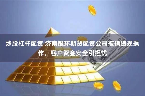 炒股杠杆配资 济南银环期货配资公司被指违规操作,客户资金安全引担忧