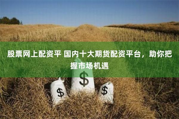 股票网上配资平 国内十大期货配资平台,助你把握市场机遇